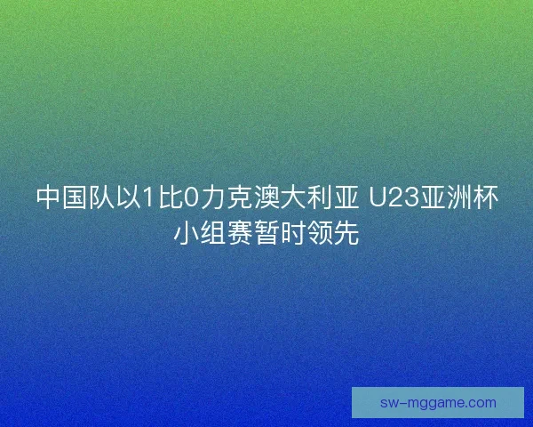 中国队以1比0力克澳大利亚 U23亚洲杯小组赛暂时领先
