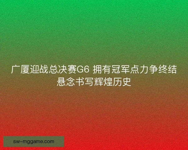 广厦迎战总决赛G6 拥有冠军点力争终结悬念书写辉煌历史