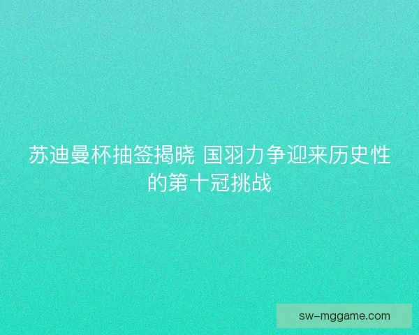 苏迪曼杯抽签揭晓 国羽力争迎来历史性的第十冠挑战