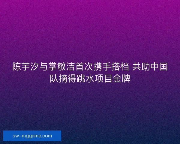 陈芋汐与掌敏洁首次携手搭档 共助中国队摘得跳水项目金牌