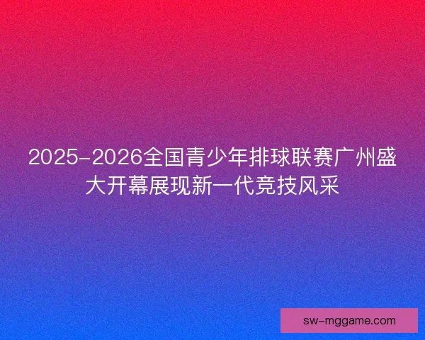 2025-2026全国青少年排球联赛广州盛大开幕展现新一代竞技风采