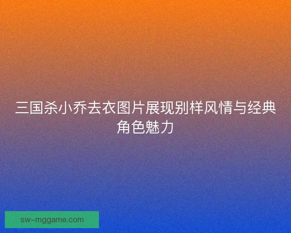 三国杀小乔去衣图片展现别样风情与经典角色魅力