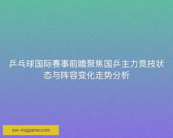 乒乓球国际赛事前瞻聚焦国乒主力竞技状态与阵容变化走势分析