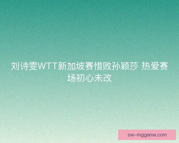 刘诗雯WTT新加坡赛惜败孙颖莎 热爱赛场初心未改