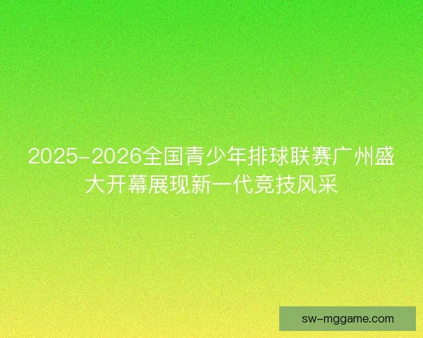 2025-2026全国青少年排球联赛广州盛大开幕展现新一代竞技风采