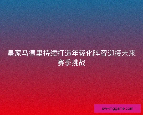皇家马德里持续打造年轻化阵容迎接未来赛季挑战