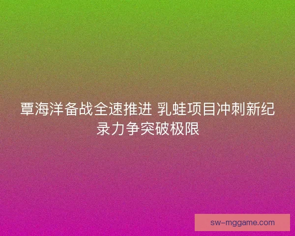 覃海洋备战全速推进 乳蛙项目冲刺新纪录力争突破极限