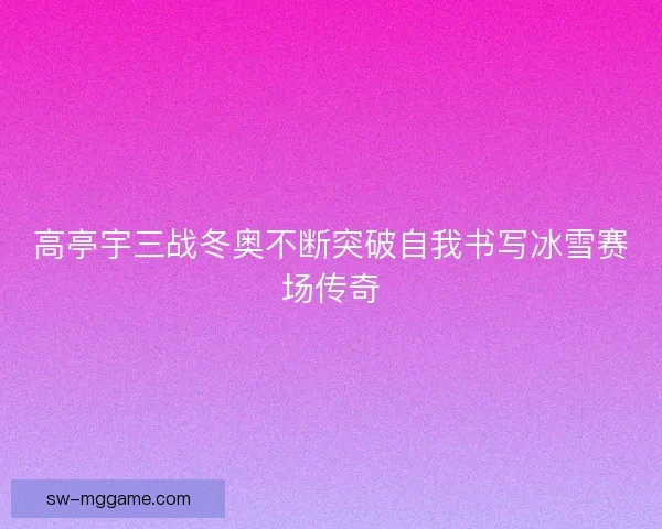 高亭宇三战冬奥不断突破自我书写冰雪赛场传奇