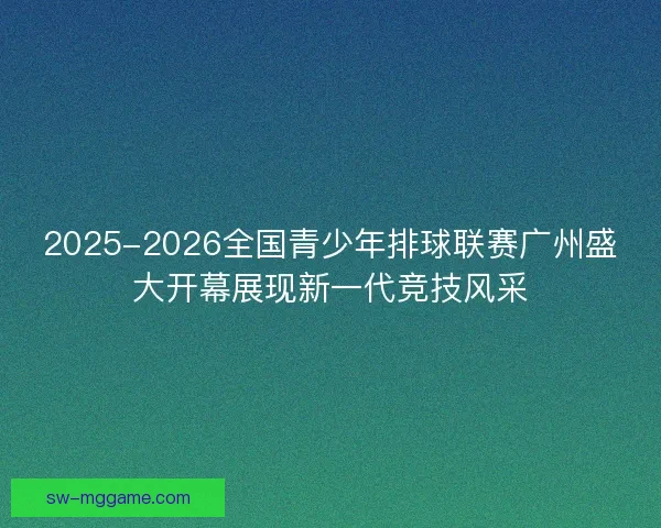 2025-2026全国青少年排球联赛广州盛大开幕展现新一代竞技风采