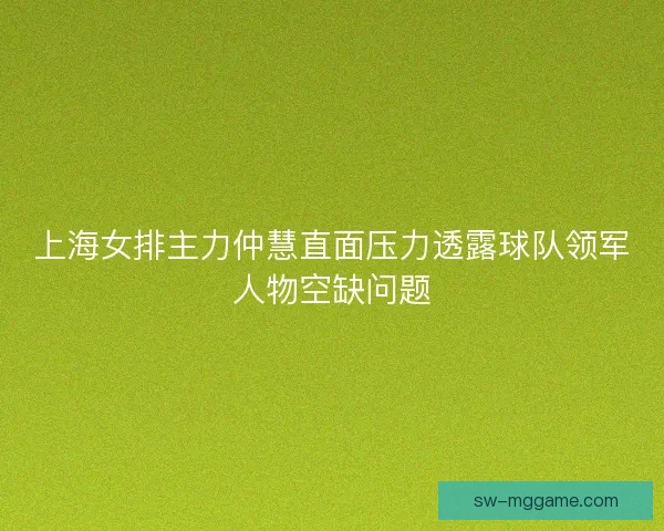 上海女排主力仲慧直面压力透露球队领军人物空缺问题