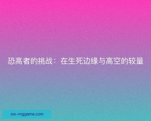 恐高者的挑战:在生死边缘与高空的较量 恐高者的挑战:在生死边缘与高空的较量