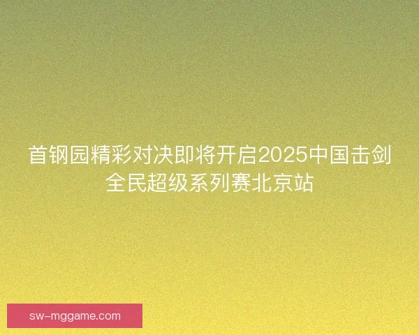 首钢园精彩对决即将开启2025中国击剑全民超级系列赛北京站