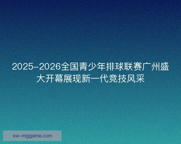 2025-2026全国青少年排球联赛广州盛大开幕展现新一代竞技风采 2025-2026全国青少年排球联赛广州盛大开幕展现新一代竞技风采