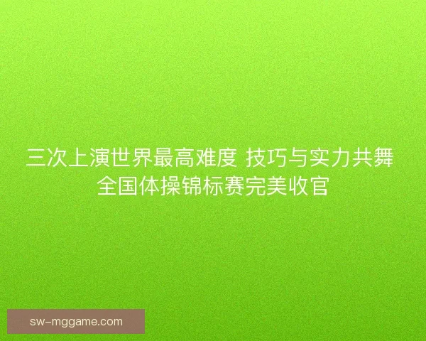三次上演世界最高难度 技巧与实力共舞 全国体操锦标赛完美收官 三次上演世界最高难度 技巧与实力共舞 全国体操锦标赛完美收官