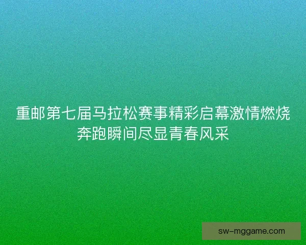 重邮第七届马拉松赛事精彩启幕激情燃烧奔跑瞬间尽显青春风采