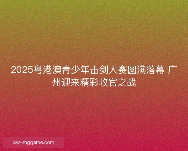 2025粤港澳青少年击剑大赛圆满落幕 广州迎来精彩收官之战