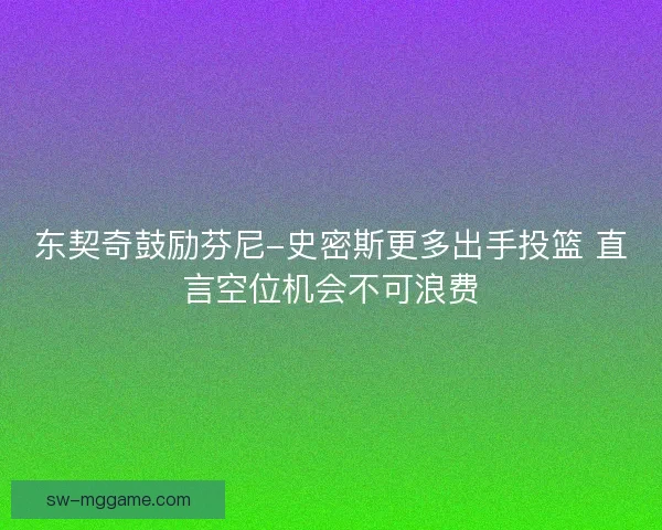 东契奇鼓励芬尼-史密斯更多出手投篮 直言空位机会不可浪费