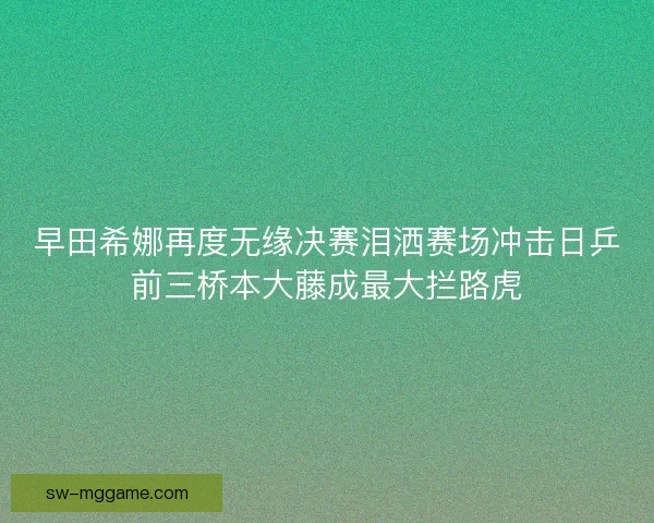 早田希娜再度无缘决赛泪洒赛场冲击日乒前三桥本大藤成最大拦路虎