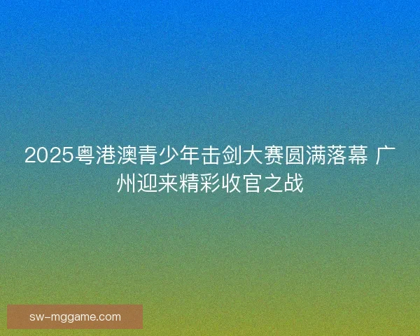 2025粤港澳青少年击剑大赛圆满落幕 广州迎来精彩收官之战