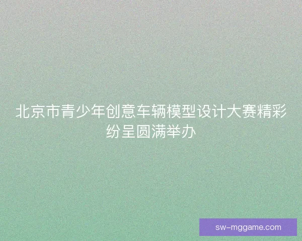 北京市青少年创意车辆模型设计大赛精彩纷呈圆满举办