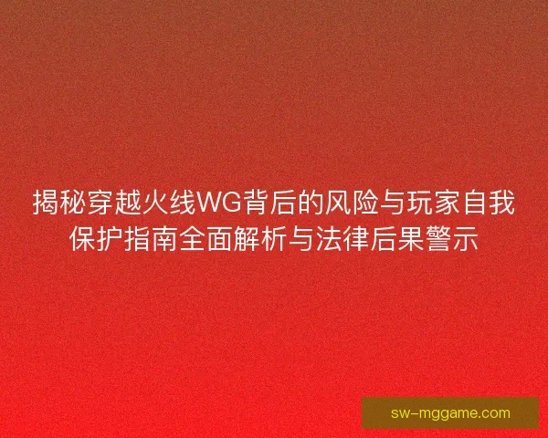 揭秘穿越火线WG背后的风险与玩家自我保护指南全面解析与法律后果警示